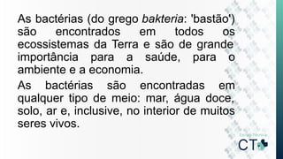 As bactérias (do grego bakteria: 'bastão')
são encontrados em todos os
ecossistemas da Terra e são de grande
importância para a saúde, para o
ambiente e a economia.
As bactérias são encontradas em
qualquer tipo de meio: mar, água doce,
solo, ar e, inclusive, no interior de muitos
seres vivos.
 