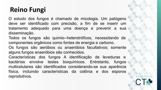 Reino Fungi
O estudo dos fungos é chamado de micologia. Um patógeno
deve ser identificado com precisão, a fim de se inserir um
tratamento adequado para uma doença e prevenir a sua
disseminação.
Todos os fungos são quimio--heterotróficos, necessitando de
componentes orgânicos como fontes de energia e carbono.
Os fungos são aeróbios ou anaeróbios facultativos; somente
alguns fungos anaeróbios são conhecidos.
Características dos fungos A identificação de leveduras e
bactérias envolve testes bioquímicos. Entretanto, fungos
multicelulares são identificados considerando-se sua aparência
física, incluindo características da colônia e dos esporos
reprodutivos.
 