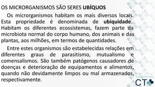 OS MICRORGANISMOS SÃO SERES UBÍQUOS
Os microrganismos habitam os mais diversos locais.
Esta propriedade é denominada de ubiquidade.
Habitam os diferentes ecossistemas, fazem parte da
microbiota normal do corpo humano, dos animais e das
plantas, aos milhões, em termos de quantidades.
Entre estes organismos são estabelecidas relações em
diferentes graus de parasitismo, mutualismo e
comensalismos. São também patógenos causadores de
doenças e deterioração de equipamentos e alimentos,
quando não devidamente limpos ou mal armazenados,
respectivamente.
 