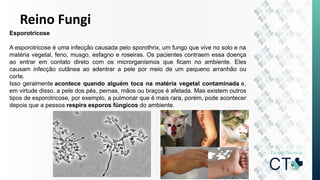 Reino Fungi
Esporotricose
A esporotricose é uma infecção causada pelo sporothrix, um fungo que vive no solo e na
matéria vegetal, feno, musgo, esfagno e roseiras. Os pacientes contraem essa doença
ao entrar em contato direto com os microrganismos que ficam no ambiente. Eles
causam infecção cutânea ao adentrar a pele por meio de um pequeno arranhão ou
corte.
Isso geralmente acontece quando alguém toca na matéria vegetal contaminada e,
em virtude disso, a pele dos pés, pernas, mãos ou braços é afetada. Mas existem outros
tipos de esporotricose, por exemplo, a pulmonar que é mais rara, porém, pode acontecer
depois que a pessoa respira esporos fúngicos do ambiente.
 