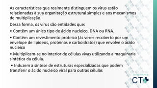 As características que realmente distinguem os vírus estão
relacionadas à sua organização estrutural simples e aos mecanismos
de multiplicação.
Dessa forma, os vírus são entidades que:
• Contêm um único tipo de ácido nucleico, DNA ou RNA.
• Contêm um revestimento proteico (às vezes recoberto por um
envelope de lipídeos, proteínas e carboidratos) que envolve o ácido
nucleico
• Multiplicam-se no interior de células vivas utilizando a maquinaria
sintética da célula.
• Induzem a síntese de estruturas especializadas que podem
transferir o ácido nucleico viral para outras células
 