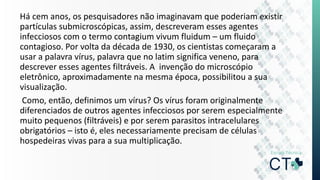 Há cem anos, os pesquisadores não imaginavam que poderiam existir
partículas submicroscópicas, assim, descreveram esses agentes
infecciosos com o termo contagium vivum fluidum – um fluido
contagioso. Por volta da década de 1930, os cientistas começaram a
usar a palavra vírus, palavra que no latim significa veneno, para
descrever esses agentes filtráveis. A invenção do microscópio
eletrônico, aproximadamente na mesma época, possibilitou a sua
visualização.
Como, então, definimos um vírus? Os vírus foram originalmente
diferenciados de outros agentes infecciosos por serem especialmente
muito pequenos (filtráveis) e por serem parasitos intracelulares
obrigatórios – isto é, eles necessariamente precisam de células
hospedeiras vivas para a sua multiplicação.
 