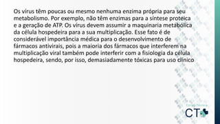Os vírus têm poucas ou mesmo nenhuma enzima própria para seu
metabolismo. Por exemplo, não têm enzimas para a síntese proteica
e a geração de ATP. Os vírus devem assumir a maquinaria metabólica
da célula hospedeira para a sua multiplicação. Esse fato é de
considerável importância médica para o desenvolvimento de
fármacos antivirais, pois a maioria dos fármacos que interferem na
multiplicação viral também pode interferir com a fisiologia da célula
hospedeira, sendo, por isso, demasiadamente tóxicas para uso clínico
 