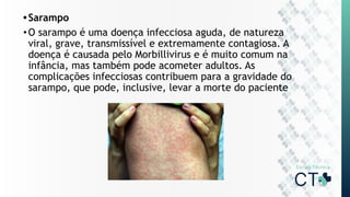 •Sarampo
•O sarampo é uma doença infecciosa aguda, de natureza
viral, grave, transmissível e extremamente contagiosa. A
doença é causada pelo Morbillivirus e é muito comum na
infância, mas também pode acometer adultos. As
complicações infecciosas contribuem para a gravidade do
sarampo, que pode, inclusive, levar a morte do paciente
 
