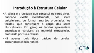 Introdução à Estrutura Celular
•A célula é a unidade que constitui os seres vivos,
podendo existir isoladamente, nos seres
unicelulares, ou formar arranjos ordenados, os
tecidos, que constituem o corpo dos seres
pluricelulares. Em geral, os tecidos apresentam
quantidades variáveis de material extracelular,
produzido por suas células.
•Há apenas dois tipos básicos de células:
procariontes e eucariontes
 