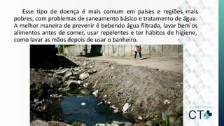 Esse tipo de doença é mais comum em países e regiões mais
pobres, com problemas de saneamento básico e tratamento de água.
A melhor maneira de prevenir é bebendo água filtrada, lavar bem os
alimentos antes de comer, usar repelentes e ter hábitos de higiene,
como lavar as mãos depois de usar o banheiro.
 