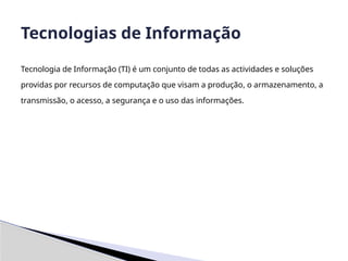 Tecnologia de Informação (TI) é um conjunto de todas as actividades e soluções
providas por recursos de computação que visam a produção, o armazenamento, a
transmissão, o acesso, a segurança e o uso das informações.
Tecnologias de Informação
 