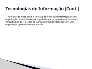 TI refere-se, de modo geral, à colecção de recursos de informação de uma
organização, seus utilizadores e a gerência que os supervisiona, inclusive a
infraestrutura de TI e todos os outros sistemas de informação em uma
organização (geralmente empresarial).
Tecnologias de Informação (Cont.)
 