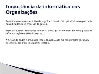 Possuir uma empresa nos dias de hoje é um desafio, isto principalmente por conta
das dificuldades no processo de gestão.
Além de investir em recursos humanos, é vital que os empreendimentos possuam
informatização em seus processos.
A gestão de dados e processos tem se tornado cada dia mais simples por conta
das facilidades oferecidas pela tecnologia.
Importância da informática nas
Organizações
 
