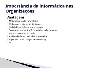 Vantagens
 Maior capacidade competitiva
 Melhor gerenciamento de dados
 Agilidade e eficiência em processos
 Segurança e organização em dados e documentos
 Aumento na produtividade
 Análise de dados mais rápida e certeira
 Expansão de estratégias de Marketing
 Etc.
Importância da informática nas
Organizações
 