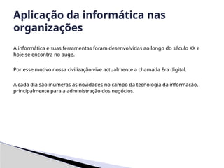 A informática e suas ferramentas foram desenvolvidas ao longo do século XX e
hoje se encontra no auge.
Por esse motivo nossa civilização vive actualmente a chamada Era digital.
A cada dia são inúmeras as novidades no campo da tecnologia da informação,
principalmente para a administração dos negócios.
Aplicação da informática nas
organizações
 