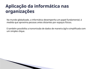 No mundo globalizado, a informática desempenha um papel fundamental, à
medida que aproxima pessoas antes distantes por espaços físicos.
E também possibilita a transmissão de dados de maneira ágil e simplificada com
um simples clique.
Aplicação da informática nas
organizações
 
