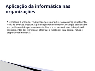 A tecnologia é um factor muito importante para diversas carreiras actualmente.
Hoje, há diversos programas para engenharia electromecânica que possibilitam
aos profissionais inspecionar os mais diversos processos industriais aplicando
conhecimentos das tecnologias eléctricas e mecânicas para corrigir falhas e
proporcionar melhorias.
Aplicação da informática nas
organizações
 