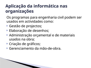 Os programas para engenharia civil podem ser
usados em actividades como:
 Gestão de projectos;
 Elaboração de desenhos;
 Administração orçamental e de materiais
usados na obra;
 Criação de gráficos;
 Gerenciamento da mão-de-obra.
Aplicação da informática nas
organizações
 