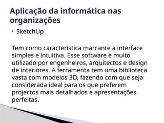  SketchUp
Tem como característica marcante a interface
simples e intuitiva. Esse software é muito
utilizado por engenheiros, arquitectos e design
de interiores. A ferramenta tem uma biblioteca
vasta com modelos 3D, fazendo com que seja
considerada ideal para os que preferem
projectos mais detalhados e apresentações
perfeitas.
Aplicação da informática nas
organizações
 