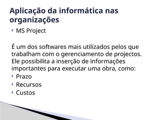 MS Project
É um dos softwares mais utilizados pelos que
trabalham com o gerenciamento de projectos.
Ele possibilita a inserção de informações
importantes para executar uma obra, como:
 Prazo
 Recursos
 Custos
Aplicação da informática nas
organizações
 