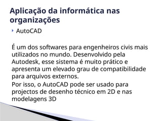  AutoCAD
É um dos softwares para engenheiros civis mais
utilizados no mundo. Desenvolvido pela
Autodesk, esse sistema é muito prático e
apresenta um elevado grau de compatibilidade
para arquivos externos.
Por isso, o AutoCAD pode ser usado para
projectos de desenho técnico em 2D e nas
modelagens 3D
Aplicação da informática nas
organizações
 