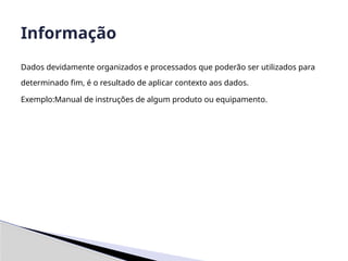 Dados devidamente organizados e processados que poderão ser utilizados para
determinado fim, é o resultado de aplicar contexto aos dados.
Exemplo:Manual de instruções de algum produto ou equipamento.
Informação
 
