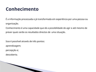 É a informação processada e já transformada em experiência por uma pessoa ou
organização.
Conhecimento é uma capacidade que dá a possibilidade de agir e até mesmo de
prever quais serão os resultados directos de uma situação.
Isso é possíivel através de três pontos:
aprendizagem;
percepção e;
descoberta.
Conhecimento
 