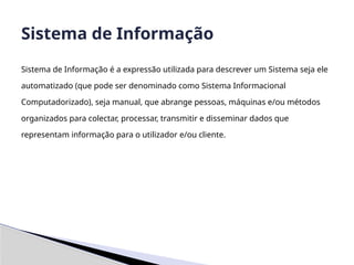 Sistema de Informação é a expressão utilizada para descrever um Sistema seja ele
automatizado (que pode ser denominado como Sistema Informacional
Computadorizado), seja manual, que abrange pessoas, máquinas e/ou métodos
organizados para colectar, processar, transmitir e disseminar dados que
representam informação para o utilizador e/ou cliente.
Sistema de Informação
 