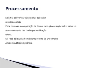 Significa converter/ transformar dados em
resultados úteis;
Pode envolver a comparação de dados, execução de acções alternativas e
armazenamento dos dados para utilização
futura.
Ex: Fase de levantamento num projecto de Engenharia
Ambiental/Electromecânica.
Processamento
 