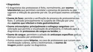 • Diagnóstico
• O diagnóstico das protozooses é feito, normalmente, por exames
laboratoriais que permitam constatar a presença do parasita ou que
sugerem a infecção do paciente por ele. Os principais exames utilizados
são:
• Exame de fezes: permite a verificação da presença de protozoários nas
fezes. É utilizado principalmente na suspeita de infecção por uma
das espécies que infectam o trato gastrointestinal;
• Exame microscópico: principalmente o esfregaço sanguíneo com
coloração que permita a visualização do protozoário, é indicado para o
diagnóstico de protozooses do sangue ou tecidos; e
• Exame de sangue: permitem o achado de anticorpos específicos para as
doenças causadas por protozoários.
• Outros exames como biópsias, no caso de protozooses que cursam com
manifestação cutânea, como a leishmaniose, e exames de
imagem podem ajudar no diagnóstico.
 