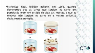 •Francesco Redi, biólogo italiano, em 1668, quando
demonstrou que as larvas que surgiam na carne em
putrefação eram um estágio da vida das moscas, e que as
mesmas não surgiam na carne se a mesma estivesse
devidamente protegida.
 