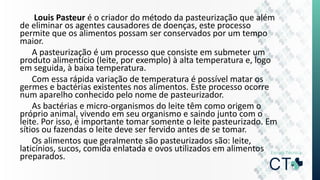 Louis Pasteur é o criador do método da pasteurização que além
de eliminar os agentes causadores de doenças, este processo
permite que os alimentos possam ser conservados por um tempo
maior.
A pasteurização é um processo que consiste em submeter um
produto alimentício (leite, por exemplo) à alta temperatura e, logo
em seguida, à baixa temperatura.
Com essa rápida variação de temperatura é possível matar os
germes e bactérias existentes nos alimentos. Este processo ocorre
num aparelho conhecido pelo nome de pasteurizador.
As bactérias e micro-organismos do leite têm como origem o
próprio animal, vivendo em seu organismo e saindo junto com o
leite. Por isso, é importante tomar somente o leite pasteurizado. Em
sítios ou fazendas o leite deve ser fervido antes de se tomar.
Os alimentos que geralmente são pasteurizados são: leite,
laticínios, sucos, comida enlatada e ovos utilizados em alimentos
preparados.
 