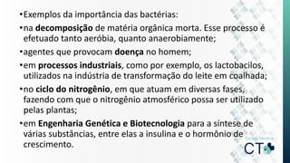 •Exemplos da importância das bactérias:
•na decomposição de matéria orgânica morta. Esse processo é
efetuado tanto aeróbia, quanto anaerobiamente;
•agentes que provocam doença no homem;
•em processos industriais, como por exemplo, os lactobacilos,
utilizados na indústria de transformação do leite em coalhada;
•no ciclo do nitrogênio, em que atuam em diversas fases,
fazendo com que o nitrogênio atmosférico possa ser utilizado
pelas plantas;
•em Engenharia Genética e Biotecnologia para a síntese de
várias substâncias, entre elas a insulina e o hormônio de
crescimento.
 