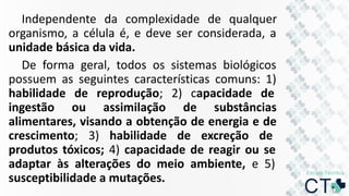 Independente da complexidade de qualquer
organismo, a célula é, e deve ser considerada, a
unidade básica da vida.
De forma geral, todos os sistemas biológicos
possuem as seguintes características comuns: 1)
habilidade de reprodução; 2) capacidade de
ingestão ou assimilação de substâncias
alimentares, visando a obtenção de energia e de
crescimento; 3) habilidade de excreção de
produtos tóxicos; 4) capacidade de reagir ou se
adaptar às alterações do meio ambiente, e 5)
susceptibilidade a mutações.
 