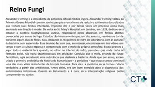 Reino Fungi
Alexander Fleming e a descoberta da penicilina Oficial médico inglês, Alexander Fleming voltou da
Primeira Guerra Mundial com um sonho: pesquisar uma forma de reduzir o sofrimento dos soldados
que tinham suas feridas infectadas, impondo dor e por tantas vezes um processo ainda mais
acelerado em direção à morte. De volta ao St. Mary´s Hospital, em Londres, em 1928, dedicou-se a
estudar a bactéria Staphylococcus aureus, responsável pelos abscessos em feridas abertas
provocadas por armas de fogo. Estudou tão intensamente que, um dia, exausto, resolveu se dar de
presente alguns dias de férias. Saiu, deixando os recipientes de vidro do laboratório, com as culturas
da bactéria, sem supervisão. Esse desleixo fez com que, ao retornar, encontrasse um dos vidros sem
tampa e com a cultura exposta e contaminada com o mofo da própria atmosfera. Estava prestes a
jogar todo o material fora quando, ao olhar no interior do vidro, percebeu que onde tinha se
formado bolor, não havia Staphylococcus em atividade. Concluiu que o mofo, oriundo do fungo
Penicillium, agia secretando uma substância que destruía a bactéria. Ainda que por acaso, estava
criado o primeiro antibiótico da história da humanidade – a penicilina – que é para tantos cientistas
uma das mais vitais descobertas da historia humana. Para eles, a medicina só se tornou ciência
verdadeira a partir dos antibióticos. Antes deles, era um bom exercício para o diagnóstico das
enfermidades infecciosas. Quanto ao tratamento e à cura, só a interpretação religiosa podia
compreender ou ajudar.
 