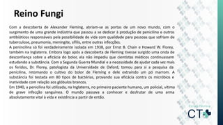 Reino Fungi
Com a descoberta de Alexander Fleming, abriam-se as portas de um novo mundo, com o
surgimento de uma grande indústria que passou a se dedicar à produção de penicilina e outros
antibióticos responsáveis pela possibilidade de vida com qualidade para pessoas que sofriam de
tuberculose, pneumonia, meningite, sífilis, entre outras infecções.
A penincilina só foi verdadeiramente isolada em 1938, por Ernst B. Chain e Howard W. Florey,
também na Inglaterra. Embora logo após a descoberta de Fleming tivesse surgido uma onda de
desconfiança sobre a eficácia do bolor, ela não impediu que cientistas médicos continuassem
estudando a substância. Com a Segunda Guerra Mundial e a necessidade de ajudar cada vez mais
os feridos, Dr. Florey, patologista da Universidade de Oxford, tomou para si a pesquisa da
penicilina, retomando o cultivo do bolor de Fleming e dele extraindo um pó marrom. A
substância foi testada em 80 tipos de bactérias, provando sua eficácia contra os micróbios e
inatividade com relação aos glóbulos brancos.
Em 1940, a penicilina foi utilizada, na Inglaterra, no primeiro paciente humano, um policial, vítima
de grave infecção sanguínea. O mundo passava a conhecer e desfrutar de uma arma
absolutamente vital à vida e existência a partir de então.
 