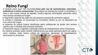 Reino Fungi
A cândida ataca quem tem imunidade fraca pelo uso de quimioterapia, esteroides,
antibióticos e outros componentes. Para reduzir as chances de contrair a candidíase, o
ideal é usar roupas íntimas de algodão. Confira algumas informações relevantes sobre
essa doença causada por fungos:
•o diagnóstico depende da coleta de uma pequena amostra de corrimento vaginal;
•a amostra é analisada no microscópio no consultório médico ou em um laboratório de
uma cultura de fungos;
•a presença de cultura fúngica identificada pelos profissionais de saúde nem sempre
significa que a Cândida está causando sintomas;
•o tratamento requer a ingestão e aplicação interna de medicamentos como o fluconazol;
•os médicos precisam saber receitar medicamentos que serão aplicados dentro da vagina,
como nistatina, ácido bórico, sulfato de neomicina, dipropriato de betametasona,
cetoconazol ou flucitosina
 