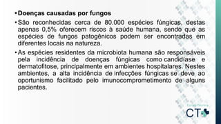 •Doenças causadas por fungos
•São reconhecidas cerca de 80.000 espécies fúngicas, destas
apenas 0,5% oferecem riscos à saúde humana, sendo que as
espécies de fungos patogênicos podem ser encontradas em
diferentes locais na natureza.
•As espécies residentes da microbiota humana são responsáveis
pela incidência de doenças fúngicas como candidíase e
dermatofitose, principalmente em ambientes hospitalares. Nestes
ambientes, a alta incidência de infecções fúngicas se deve ao
oportunismo facilitado pelo imunocomprometimento de alguns
pacientes.
 