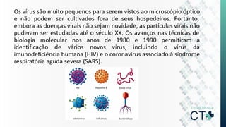 Os vírus são muito pequenos para serem vistos ao microscópio óptico
e não podem ser cultivados fora de seus hospedeiros. Portanto,
embora as doenças virais não sejam novidade, as partículas virais não
puderam ser estudadas até o século XX. Os avanços nas técnicas de
biologia molecular nos anos de 1980 e 1990 permitiram a
identificação de vários novos vírus, incluindo o vírus da
imunodeficiência humana (HIV) e o coronavírus associado à síndrome
respiratória aguda severa (SARS).
 
