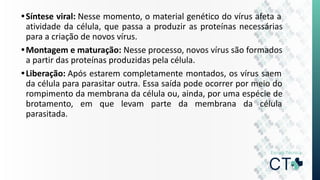 •Síntese viral: Nesse momento, o material genético do vírus afeta a
atividade da célula, que passa a produzir as proteínas necessárias
para a criação de novos vírus.
•Montagem e maturação: Nesse processo, novos vírus são formados
a partir das proteínas produzidas pela célula.
•Liberação: Após estarem completamente montados, os vírus saem
da célula para parasitar outra. Essa saída pode ocorrer por meio do
rompimento da membrana da célula ou, ainda, por uma espécie de
brotamento, em que levam parte da membrana da célula
parasitada.
 