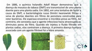 Em 1886, o químico holandês Adolf Mayer demonstrou que a
doença do mosaico do tabaco (DMT) era transmissível de uma planta
doente para uma planta sadia. Em 1892, em uma tentativa de isolar a
causa da DMT, o bacteriologista russo Dimitri Iwanowiski filtrou a
seiva de plantas doentes em filtros de porcelana construídos para
reter bactérias. Ele esperava encontrar o micróbio preso ao filtro. Ao
contrário, ele constatou que o agente infeccioso havia atravessado os
diminutos poros do filtro. Quando ele injetou o fluido filtrado em
plantas sadias, elas contraíram a doença. A primeira doença humana
associada com um agente filtrável foi a febre amarela.
 