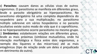 b) Parasitos: causam danos as células vivas de outros
organismos. O parasitismo se manifesta em diferentes graus,
desde o parasito obrigatório ao hiperparasitismo. No
parasitismo obrigatório há uma completa dependência do
hospedeiro para a sua multiplicação; no parasitismo
múltiplo sobrevive em vários hospedeiros e no parasito
facultativo existe outro modo de vida que é o saprofitismo.
Já no hiperparasitismo ocorre parasitismo no mesmo grupo.
c) Simbiontes: estabelecem relações em diferentes graus,
desde as mais próximas (simbiose mutualística, onde há
interação morfológica e física entre dois organismos, a
exemplo dos líquenes e das micorrizas) até as mais
antagônicas (tipo de relação onde um deles é prejudicado
em detrimento do outro).
 