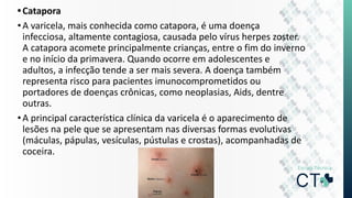 •Catapora
•A varicela, mais conhecida como catapora, é uma doença
infecciosa, altamente contagiosa, causada pelo vírus herpes zoster.
A catapora acomete principalmente crianças, entre o fim do inverno
e no início da primavera. Quando ocorre em adolescentes e
adultos, a infecção tende a ser mais severa. A doença também
representa risco para pacientes imunocomprometidos ou
portadores de doenças crônicas, como neoplasias, Aids, dentre
outras.
•A principal característica clínica da varicela é o aparecimento de
lesões na pele que se apresentam nas diversas formas evolutivas
(máculas, pápulas, vesículas, pústulas e crostas), acompanhadas de
coceira.
 