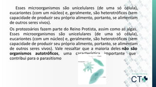Esses microorganismos são unicelulares (de uma só célula),
eucariontes (com um núcleo) e, geralmente, são heterotróficos (sem
capacidade de produzir seu próprio alimento, portanto, se alimentam
de outros seres vivos).
Os protozoários fazem parte do Reino Protista, assim como as algas.
Esses microorganismos são unicelulares (de uma só célula),
eucariontes (com um núcleo) e, geralmente, são heterotróficos (sem
capacidade de produzir seu próprio alimento, portanto, se alimentam
de outros seres vivos). Vale ressaltar que a maioria deles não são
organismos autotróficos, uma característica importante que
contribui para o parasitismo
 
