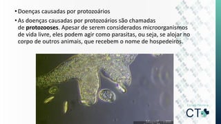 •Doenças causadas por protozoários
•As doenças causadas por protozoários são chamadas
de protozooses. Apesar de serem considerados microorganismos
de vida livre, eles podem agir como parasitas, ou seja, se alojar no
corpo de outros animais, que recebem o nome de hospedeiros.
 