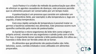 Louis Pasteur é o criador do método da pasteurização que além
de eliminar os agentes causadores de doenças, este processo permite
que os alimentos possam ser conservados por um tempo maior.
A pasteurização é um processo que consiste em submeter um
produto alimentício (leite, por exemplo) à alta temperatura e, logo em
seguida, à baixa temperatura.
Com essa rápida variação de temperatura é possível matar os
germes e bactérias existentes nos alimentos. Este processo ocorre num
aparelho conhecido pelo nome de pasteurizador.
As bactérias e micro-organismos do leite têm como origem o
próprio animal, vivendo em seu organismo e saindo junto com o leite.
Por isso, é importante tomar somente o leite pasteurizado. Em sítios ou
fazendas o leite deve ser fervido antes de se tomar.
Os alimentos que geralmente são pasteurizados são: leite,
laticínios, sucos, comida enlatada e ovos utilizados em alimentos
preparados.
 