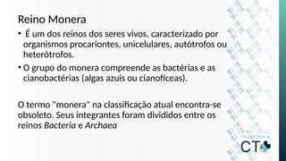 Reino Monera
• É um dos reinos dos seres vivos, caracterizado por
organismos procariontes, unicelulares, autótrofos ou
heterótrofos.
• O grupo do monera compreende as bactérias e as
cianobactérias (algas azuis ou cianofíceas).
O termo "monera" na classificação atual encontra-se
obsoleto. Seus integrantes foram divididos entre os
reinos Bacteria e Archaea
 