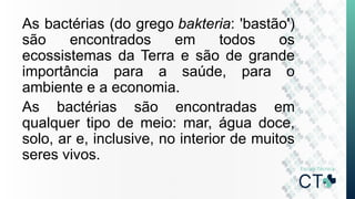 As bactérias (do grego bakteria: 'bastão')
são encontrados em todos os
ecossistemas da Terra e são de grande
importância para a saúde, para o
ambiente e a economia.
As bactérias são encontradas em
qualquer tipo de meio: mar, água doce,
solo, ar e, inclusive, no interior de muitos
seres vivos.
 