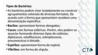 Tipos de Bactérias:
•As bactérias podem viver isoladamente ou construir
agrupamentos coloniais de diversos formatos. De
acordo com a forma que apresentam recebem uma
denominação específica:
•Bacilos: apresentam formas alongadas;
•Cocos: com formas esféricas. Porém, eles podem se
associar formando diversos tipos de colônias:
diplococos, estafilococos, estreptococos,
pneumococos e tétrade.
•Espirilos: apresentam forma de espiral;
•Vibriões: em forma de vírgula.
 