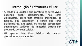 Introdução à Estrutura Celular
• A célula é a unidade que constitui os seres vivos,
podendo existir isoladamente, nos seres
unicelulares, ou formar arranjos ordenados, os
tecidos, que constituem o corpo dos seres
pluricelulares. Em geral, os tecidos apresentam
quantidades variáveis de material extracelular,
produzido por suas células.
• Há apenas dois tipos básicos de células:
procariontes e eucariontes
 