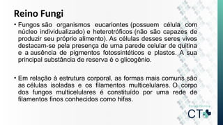 Reino Fungi
• Fungos são organismos eucariontes (possuem célula com
núcleo individualizado) e heterotróficos (não são capazes de
produzir seu próprio alimento). As células desses seres vivos
destacam-se pela presença de uma parede celular de quitina
e a ausência de pigmentos fotossintéticos e plastos. A sua
principal substância de reserva é o glicogênio.
• Em relação à estrutura corporal, as formas mais comuns são
as células isoladas e os filamentos multicelulares. O corpo
dos fungos multicelulares é constituído por uma rede de
filamentos finos conhecidos como hifas.
 