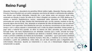 Reino Fungi
Alexander Fleming e a descoberta da penicilina Oficial médico inglês, Alexander Fleming voltou da
Primeira Guerra Mundial com um sonho: pesquisar uma forma de reduzir o sofrimento dos soldados
que tinham suas feridas infectadas, impondo dor e por tantas vezes um processo ainda mais
acelerado em direção à morte. De volta ao St. Mary´s Hospital, em Londres, em 1928, dedicou-se a
estudar a bactéria Staphylococcus aureus, responsável pelos abscessos em feridas abertas
provocadas por armas de fogo. Estudou tão intensamente que, um dia, exausto, resolveu se dar de
presente alguns dias de férias. Saiu, deixando os recipientes de vidro do laboratório, com as culturas
da bactéria, sem supervisão. Esse desleixo fez com que, ao retornar, encontrasse um dos vidros sem
tampa e com a cultura exposta e contaminada com o mofo da própria atmosfera. Estava prestes a
jogar todo o material fora quando, ao olhar no interior do vidro, percebeu que onde tinha se
formado bolor, não havia Staphylococcus em atividade. Concluiu que o mofo, oriundo do fungo
Penicillium, agia secretando uma substância que destruía a bactéria. Ainda que por acaso, estava
criado o primeiro antibiótico da história da humanidade – a penicilina – que é para tantos cientistas
uma das mais vitais descobertas da historia humana. Para eles, a medicina só se tornou ciência
verdadeira a partir dos antibióticos. Antes deles, era um bom exercício para o diagnóstico das
enfermidades infecciosas. Quanto ao tratamento e à cura, só a interpretação religiosa podia
compreender ou ajudar.
 