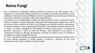 Reino Fungi
Com a descoberta de Alexander Fleming, abriam-se as portas de um novo mundo, com o
surgimento de uma grande indústria que passou a se dedicar à produção de penicilina e outros
antibióticos responsáveis pela possibilidade de vida com qualidade para pessoas que sofriam de
tuberculose, pneumonia, meningite, sífilis, entre outras infecções.
A penincilina só foi verdadeiramente isolada em 1938, por Ernst B. Chain e Howard W. Florey,
também na Inglaterra. Embora logo após a descoberta de Fleming tivesse surgido uma onda de
desconfiança sobre a eficácia do bolor, ela não impediu que cientistas médicos continuassem
estudando a substância. Com a Segunda Guerra Mundial e a necessidade de ajudar cada vez mais
os feridos, Dr. Florey, patologista da Universidade de Oxford, tomou para si a pesquisa da
penicilina, retomando o cultivo do bolor de Fleming e dele extraindo um pó marrom. A
substância foi testada em 80 tipos de bactérias, provando sua eficácia contra os micróbios e
inatividade com relação aos glóbulos brancos.
Em 1940, a penicilina foi utilizada, na Inglaterra, no primeiro paciente humano, um policial, vítima
de grave infecção sanguínea. O mundo passava a conhecer e desfrutar de uma arma
absolutamente vital à vida e existência a partir de então.
 