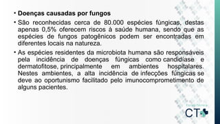• Doenças causadas por fungos
• São reconhecidas cerca de 80.000 espécies fúngicas, destas
apenas 0,5% oferecem riscos à saúde humana, sendo que as
espécies de fungos patogênicos podem ser encontradas em
diferentes locais na natureza.
• As espécies residentes da microbiota humana são responsáveis
pela incidência de doenças fúngicas como candidíase e
dermatofitose, principalmente em ambientes hospitalares.
Nestes ambientes, a alta incidência de infecções fúngicas se
deve ao oportunismo facilitado pelo imunocomprometimento de
alguns pacientes.
 
